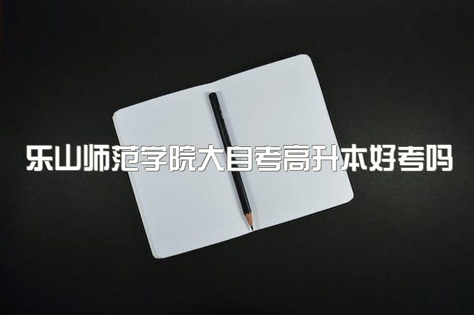 2023年乐山师范学院大自考高升本好考吗，考试内容有哪些、有学位证吗