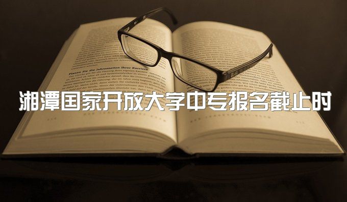 湘潭国家开放大学中专报名截止时间是多久、有期末作业吗？