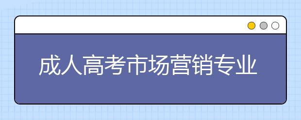 2023年安徽省成人高考（专科，本科）市场营销专业招生简章|官方报名入口