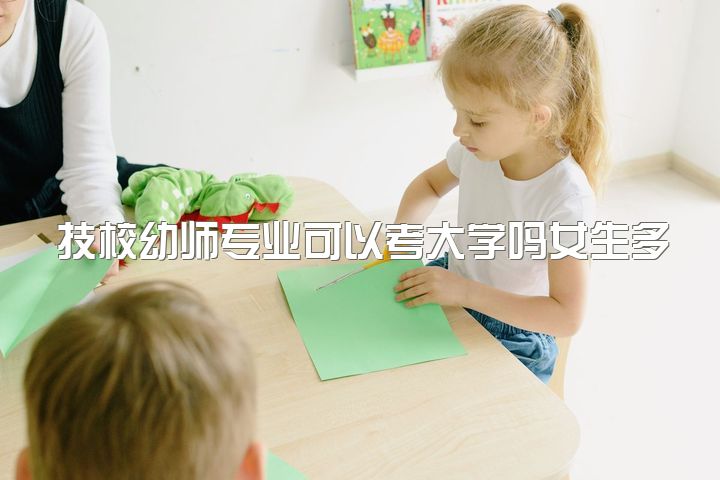 技校幼师专业可以考大学吗女生多少岁，幼师这一行真的不好吗？