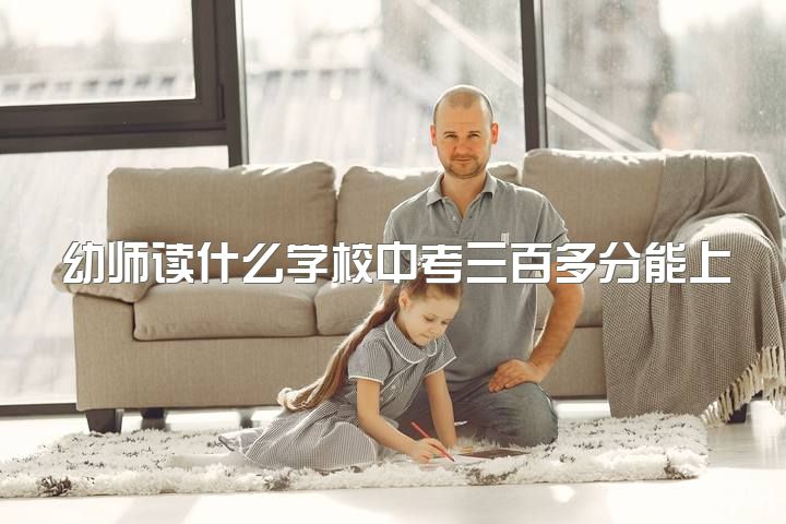 幼师读什么学校中考三百多分能上高中，中考分数不高该选择幼师还是计划外上高中？