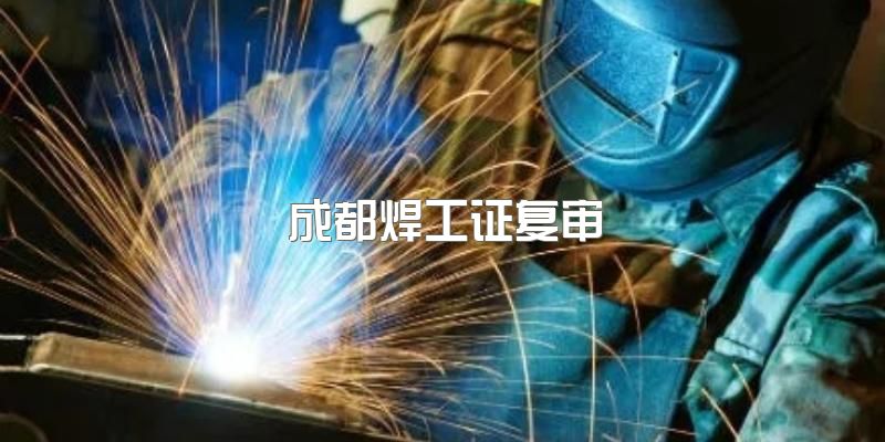 2023年四川成都焊工证在哪里复审？多久复审一次？没有复审怎么办？