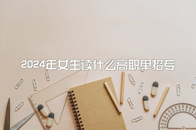 2024年女生读什么高职单招专业好 哪些值得报考-1