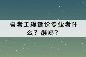 湖北自考工程造价专业考什么？难吗？